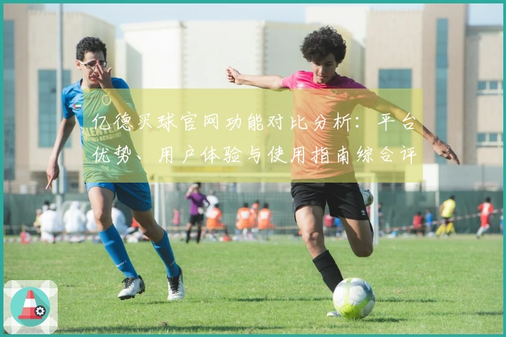 亿德买球官网功能对比分析：平台优势、用户体验与使用指南综合评测
